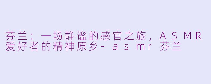 芬兰：一场静谧的感官之旅，ASMR爱好者的精神原乡-asmr芬兰