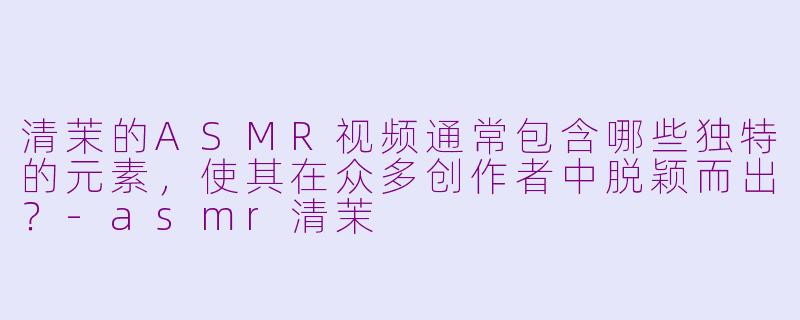 清茉的ASMR视频通常包含哪些独特的元素，使其在众多创作者中脱颖而出？-asmr清茉