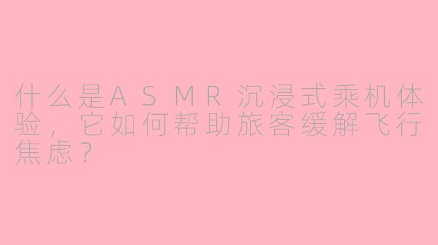 什么是ASMR沉浸式乘机体验，它如何帮助旅客缓解飞行焦虑？