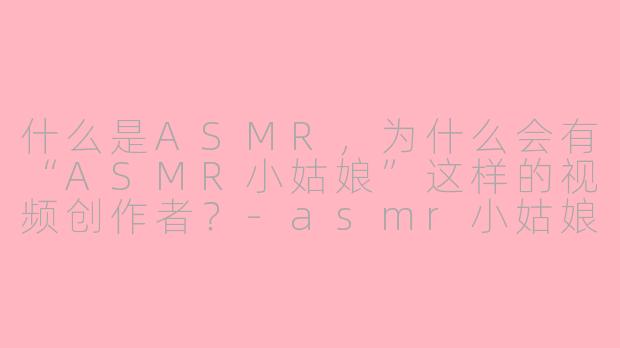 什么是ASMR，为什么会有“ASMR小姑娘”这样的视频创作者？-asmr小姑娘