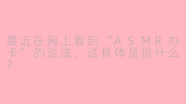最近在网上看到“ASMR办卡”的说法，这具体是指什么？