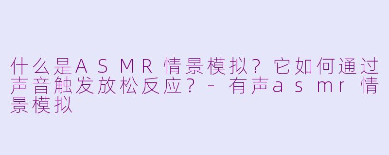 什么是ASMR情景模拟？它如何通过声音触发放松反应？-有声asmr情景模拟