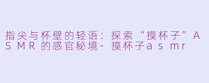 指尖与杯壁的轻语：探索“摸杯子”ASMR的感官秘境-摸杯子asmr