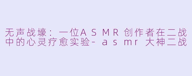 无声战壕：一位ASMR创作者在二战中的心灵疗愈实验-asmr大神二战
