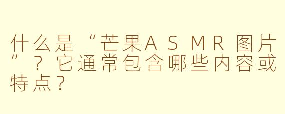 什么是“芒果ASMR图片”?它通常包含哪些内容或特点?