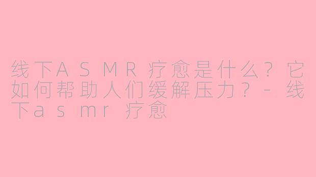 线下ASMR疗愈是什么？它如何帮助人们缓解压力？