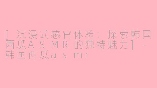[沉浸式感官体验：探索韩国西瓜ASMR的独特魅力]-韩国西瓜asmr