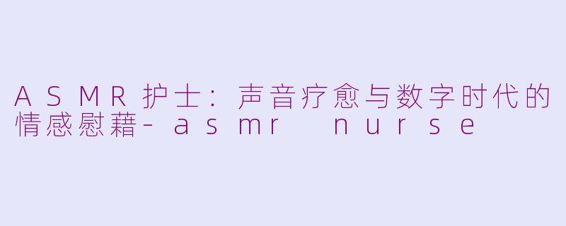 ASMR护士：声音疗愈与数字时代的情感慰藉-asmr nurse