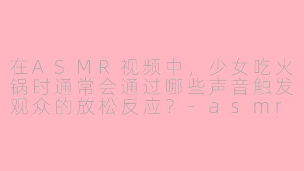 在ASMR视频中，少女吃火锅时通常会通过哪些声音触发观众的放松反应？-asmr少女吃火锅