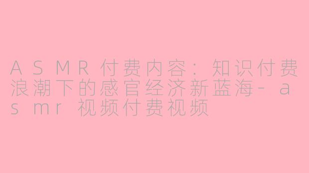 ASMR付费内容:知识付费浪潮下的感官经济新蓝海-asmr视频付费视频