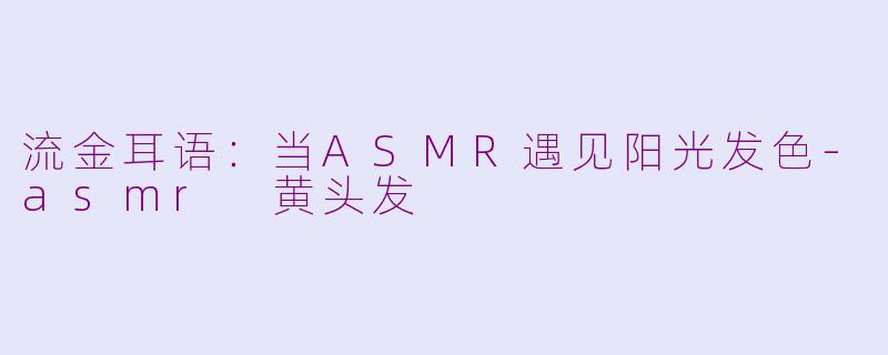 流金耳语：当ASMR遇见阳光发色-asmr 黄头发
