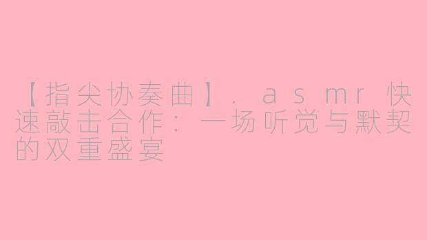 【指尖协奏曲】.asmr快速敲击合作:一场听觉与默契的双重盛宴