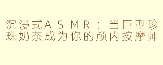 沉浸式ASMR：当巨型珍珠奶茶成为你的颅内按摩师