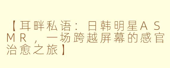 【耳畔私语：日韩明星ASMR，一场跨越屏幕的感官治愈之旅】
