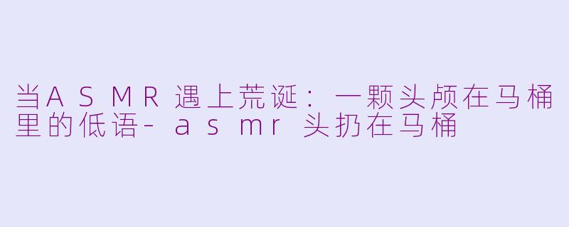 当ASMR遇上荒诞：一颗头颅在马桶里的低语-asmr头扔在马桶