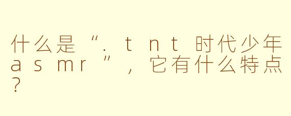 什么是“.tnt时代少年asmr”，它有什么特点？