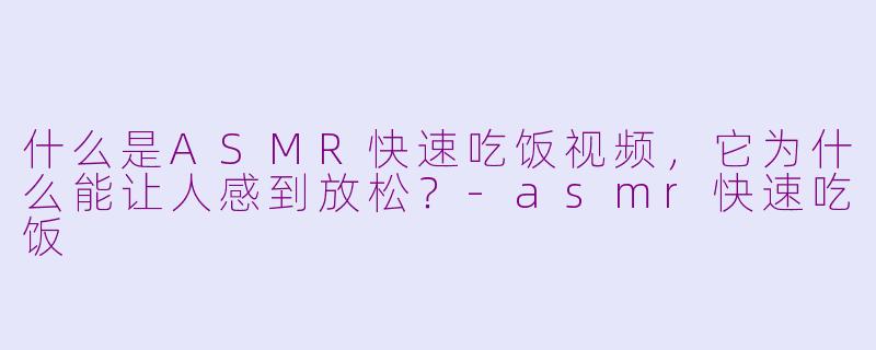 什么是ASMR快速吃饭视频，它为什么能让人感到放松？-asmr快速吃饭