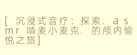 [沉浸式音疗：探索.asmr啃麦小麦克.的颅内愉悦之旅]