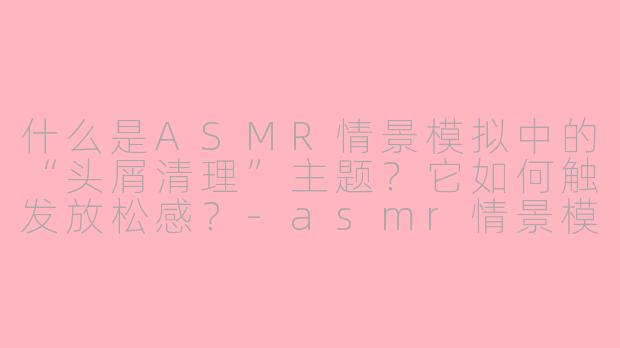 什么是ASMR情景模拟中的“头屑清理”主题？它如何触发放松感？-asmr情景模拟头屑