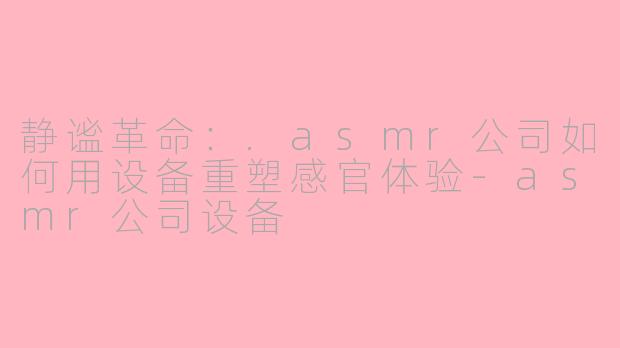 静谧革命:.asmr公司如何用设备重塑感官体验-asmr公司设备