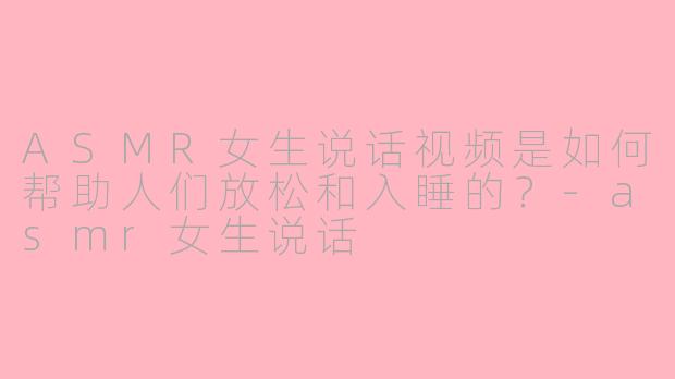 ASMR女生说话视频是如何帮助人们放松和入睡的？-asmr女生说话