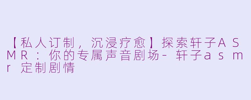 【私人订制，沉浸疗愈】探索轩子ASMR：你的专属声音剧场-轩子asmr定制剧情