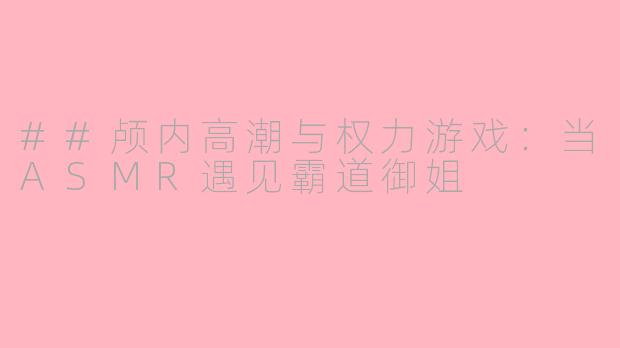 ##颅内高潮与权力游戏：当ASMR遇见霸道御姐