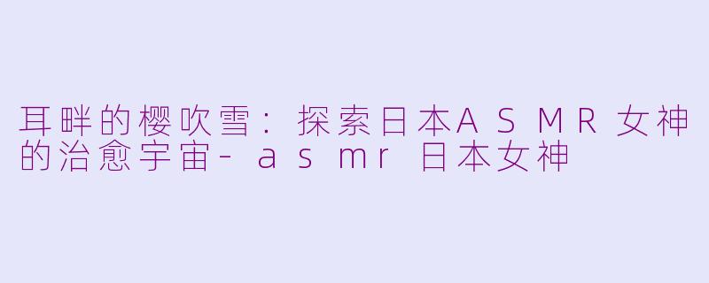 耳畔的樱吹雪：探索日本ASMR女神的治愈宇宙-asmr日本女神
