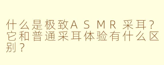 什么是极致ASMR采耳？它和普通采耳体验有什么区别？