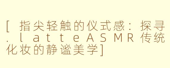 [指尖轻触的仪式感：探寻.latteASMR传统化妆的静谧美学]
