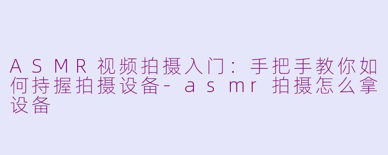 ASMR视频拍摄入门:手把手教你如何持握拍摄设备-asmr拍摄怎么拿设备