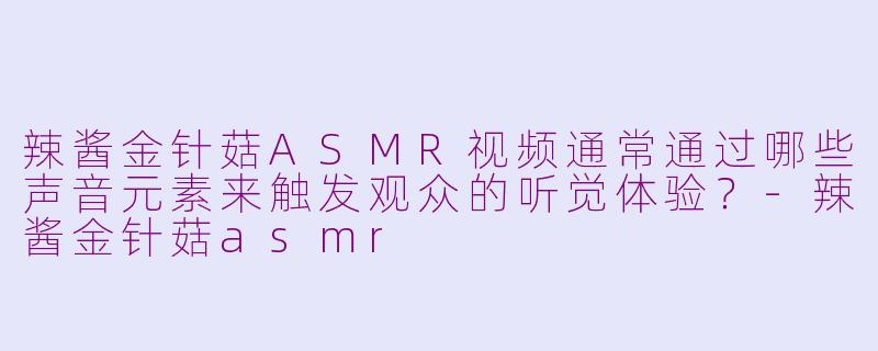 辣酱金针菇ASMR视频通常通过哪些声音元素来触发观众的听觉体验？-辣酱金针菇asmr