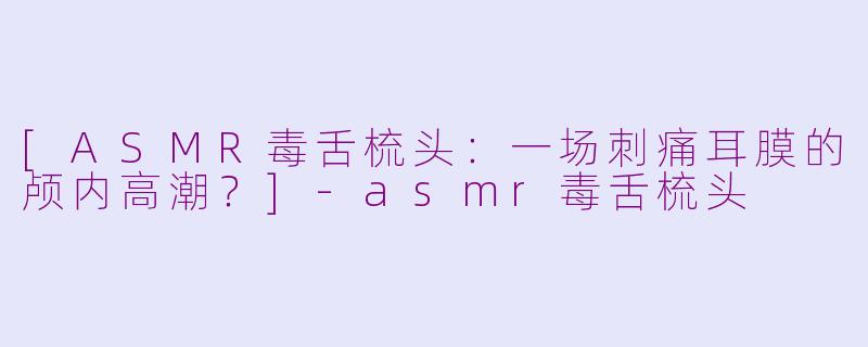 [ASMR毒舌梳头：一场刺痛耳膜的颅内高潮？]-asmr毒舌梳头