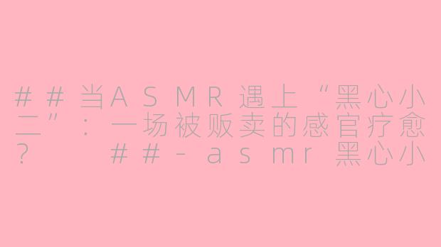 ##当ASMR遇上“黑心小二”:一场被贩卖的感官疗愈?
##-asmr黑心小二