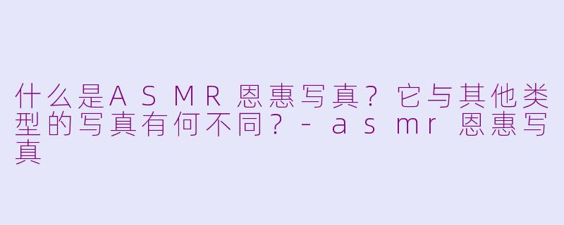 什么是ASMR恩惠写真？它与其他类型的写真有何不同？-asmr恩惠写真