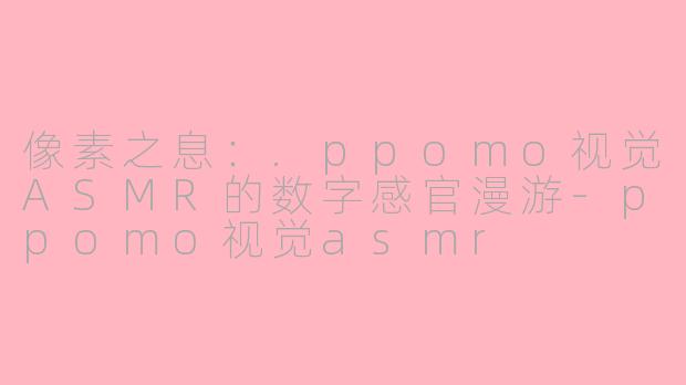 像素之息：.ppomo视觉ASMR的数字感官漫游-ppomo视觉asmr