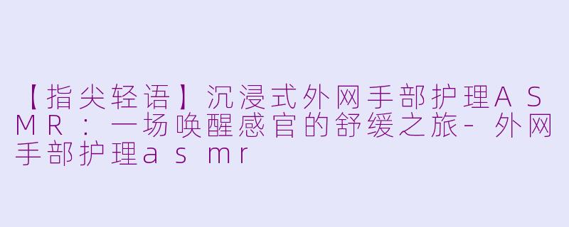 【指尖轻语】沉浸式外网手部护理ASMR：一场唤醒感官的舒缓之旅-外网手部护理asmr