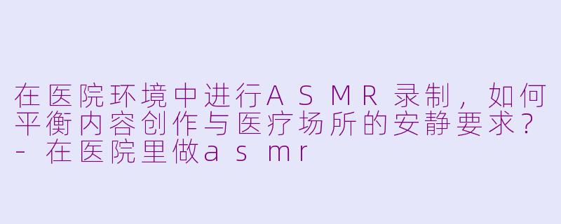 在医院环境中进行ASMR录制，如何平衡内容创作与医疗场所的安静要求？-在医院里做asmr