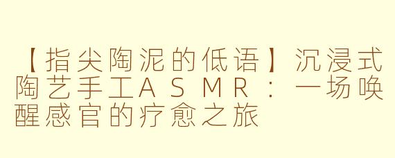 【指尖陶泥的低语】沉浸式陶艺手工ASMR：一场唤醒感官的疗愈之旅