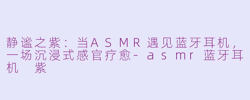 静谧之紫：当ASMR遇见蓝牙耳机，一场沉浸式感官疗愈-asmr蓝牙耳机 紫