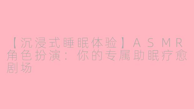 【沉浸式睡眠体验】ASMR角色扮演:你的专属助眠疗愈剧场