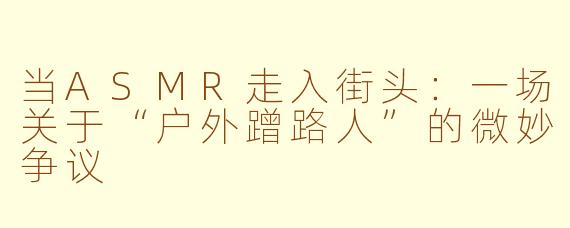 当ASMR走入街头：一场关于“户外蹭路人”的微妙争议