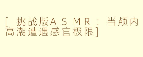 [挑战版ASMR：当颅内高潮遭遇感官极限]