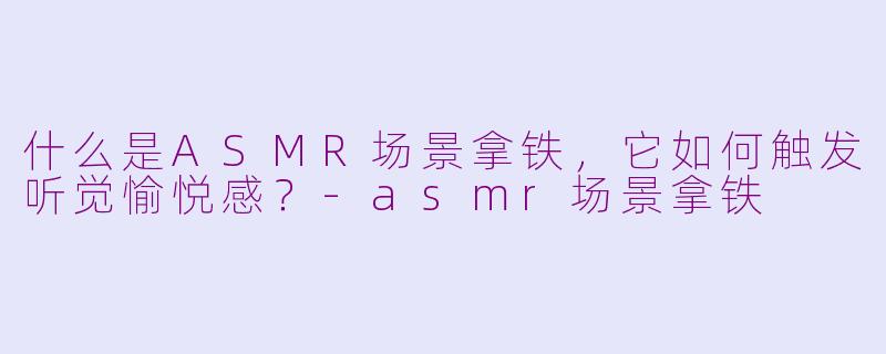 什么是ASMR场景拿铁，它如何触发听觉愉悦感？-asmr场景拿铁