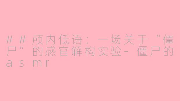 ##颅内低语:一场关于“僵尸”的感官解构实验-僵尸的asmr