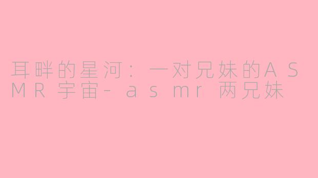 耳畔的星河：一对兄妹的ASMR宇宙-asmr两兄妹