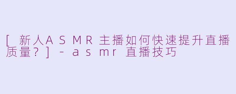 [新人ASMR主播如何快速提升直播质量？]-asmr直播技巧