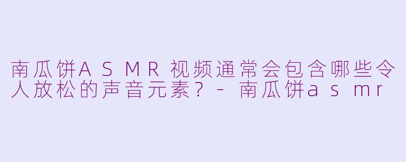 南瓜饼ASMR视频通常会包含哪些令人放松的声音元素？-南瓜饼asmr