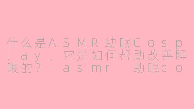 什么是ASMR助眠Cosplay，它是如何帮助改善睡眠的？-asmr 助眠cos
