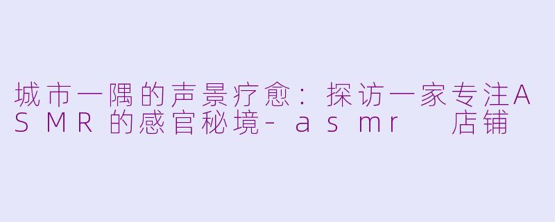 城市一隅的声景疗愈：探访一家专注ASMR的感官秘境-asmr 店铺